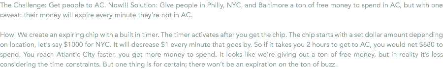 The Challenge: Get people to AC. Now!!! Solution: Give people in Philly, NYC, and Baltimore a ton of free money to spend in AC, but with one caveat: their money will expire every minute they’re not in AC. How: We create an expiring chip with a built in timer. The timer activates after you get the chip. The chip starts with a set dollar amount depending on location, let’s say $1000 for NYC. It will decrease $1 every minute that goes by. So if it takes you 2 hours to get to AC, you would net $880 to spend. You reach Atlantic City faster, you get more money to spend. It looks like we’re giving out a ton of free money, but in reality it’s less considering the time constraints. But one thing is for certain; there won’t be an expiration on the ton of buzz.
